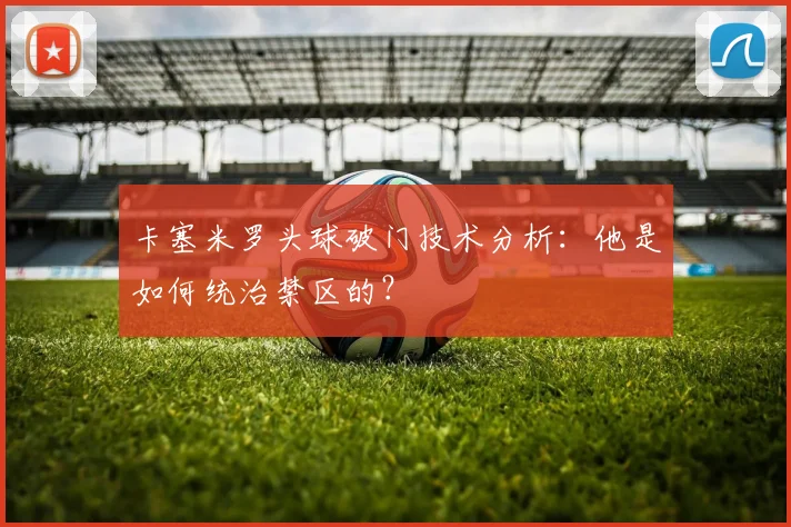 卡塞米罗头球破门技术分析：他是如何统治禁区的？