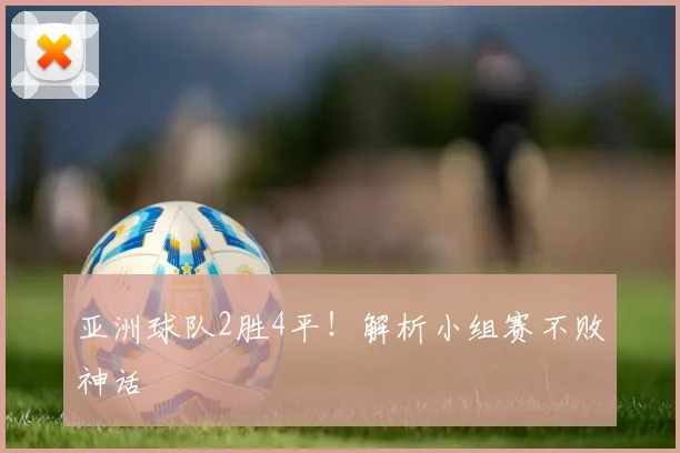 亚洲球队2胜4平！解析小组赛不败神话