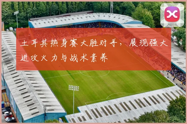 土耳其热身赛大胜对手，展现强大进攻火力与战术素养