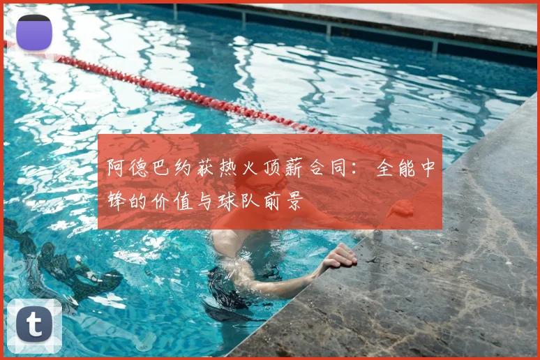 阿德巴约获热火顶薪合同：全能中锋的价值与球队前景