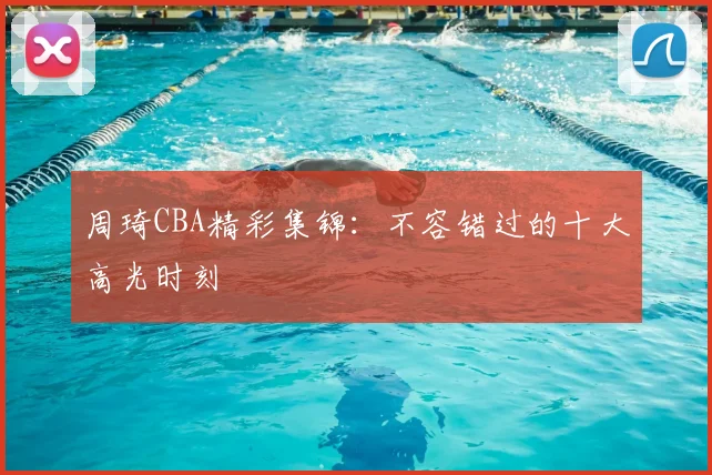 周琦CBA精彩集锦:不容错过的十大高光时刻