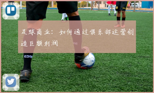 足球商业：如何通过俱乐部运营创造巨额利润