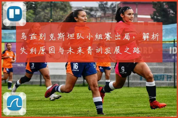 乌兹别克斯坦队小组赛出局,解析失利原因与未来青训发展之路