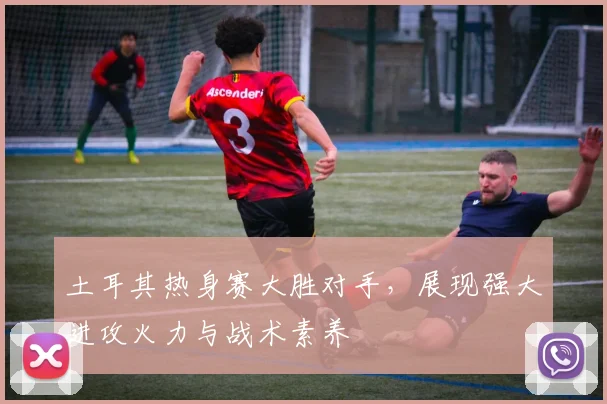 土耳其热身赛大胜对手，展现强大进攻火力与战术素养