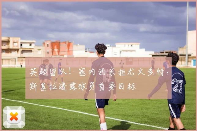 英超留队!塞内西亲拒尤文多特,斯基拉透露球员首要目标
