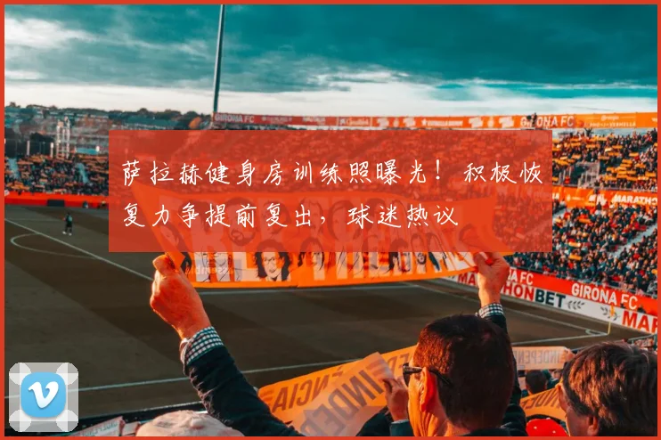 萨拉赫健身房训练照曝光！积极恢复力争提前复出，球迷热议