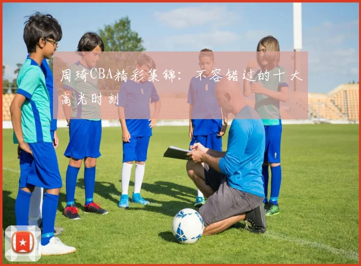周琦CBA精彩集锦:不容错过的十大高光时刻