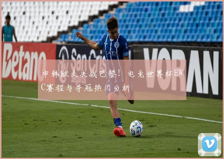 中韩欧美决战巴黎！电竞世界杯EWC赛程与夺冠热门分析