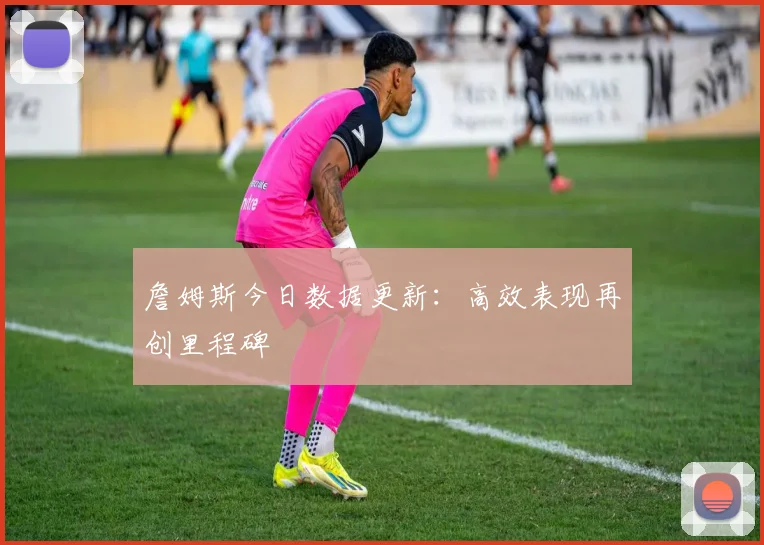 詹姆斯今日数据更新：高效表现再创里程碑
