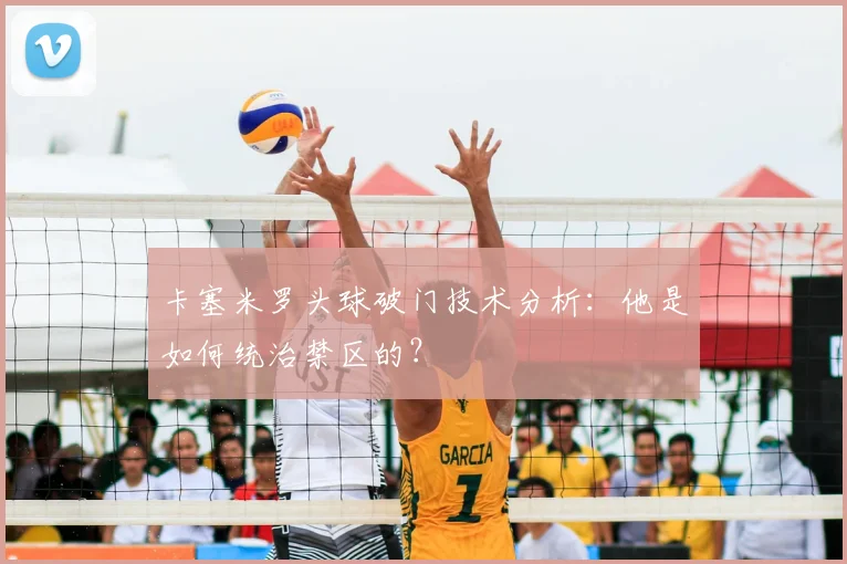卡塞米罗头球破门技术分析:他是如何统治禁区的?