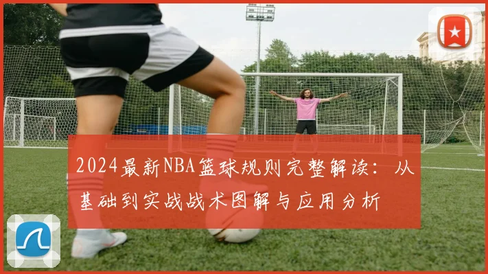 2024最新NBA篮球规则完整解读:从基础到实战战术图解与应用分析