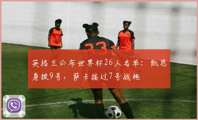 英格兰公布世界杯26人名单:凯恩身披9号,萨卡接过7号战袍