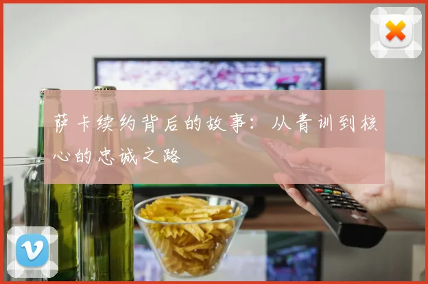 萨卡续约背后的故事:从青训到核心的忠诚之路