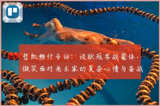 哲凯赖什专访:谈欧冠客战葡体,微笑面对老东家的复杂心情与备战细节