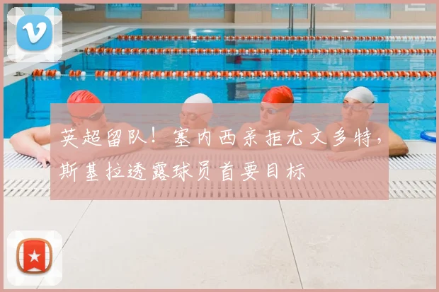 英超留队！塞内西亲拒尤文多特，斯基拉透露球员首要目标