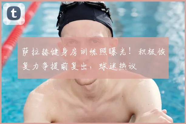 萨拉赫健身房训练照曝光!积极恢复力争提前复出,球迷热议